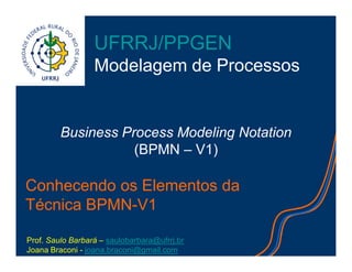 Conhecendo os Elementos da
Técnica BPMN-V1
Business Process Modeling Notation
(BPMN – V1)
UFRRJ/PPGEN
Modelagem de Processos
Prof. Saulo Barbará – saulobarbara@ufrrj.br
Joana Braconi - joana.braconi@gmail.com
 