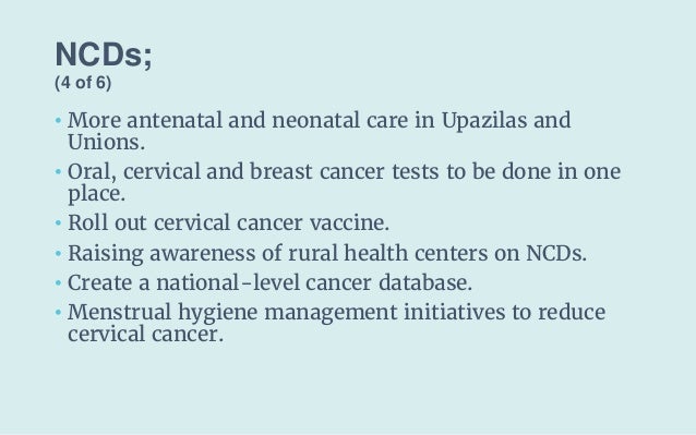 NCDs;
(4 of 6)
• More antenatal and neonatal care in Upazilas and
Unions.
• Oral, cervical and breast cancer tests to be d...