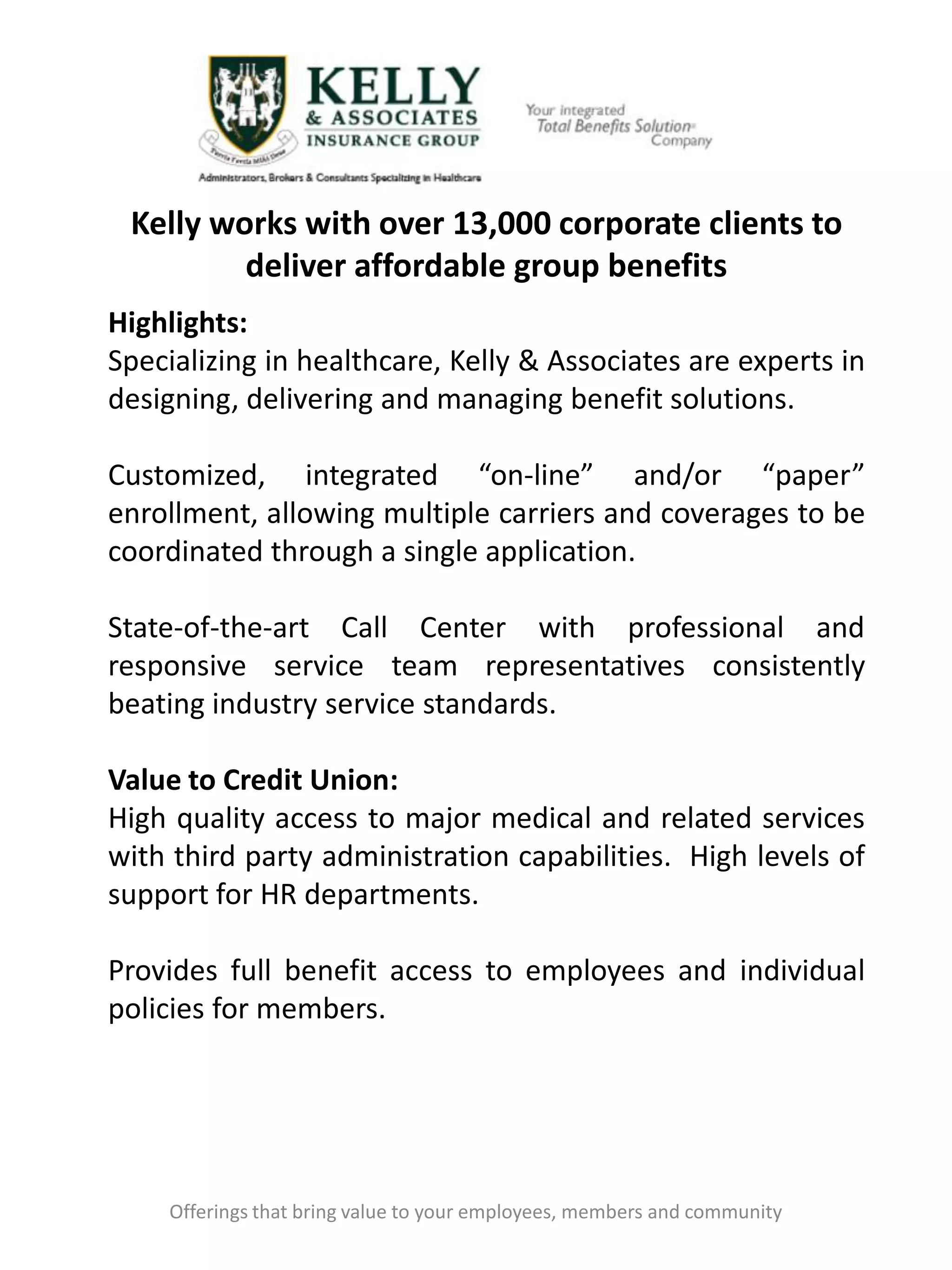 Kelly works with over 13,000 corporate clients to
deliver affordable group benefits
Offerings that bring value to your employees, members and community
Highlights:
Specializing in healthcare, Kelly & Associates are experts in
designing, delivering and managing benefit solutions.
Customized, integrated “on-line” and/or “paper”
enrollment, allowing multiple carriers and coverages to be
coordinated through a single application.
State-of-the-art Call Center with professional and
responsive service team representatives consistently
beating industry service standards.
Value to Credit Union:
High quality access to major medical and related services
with third party administration capabilities. High levels of
support for HR departments.
Provides full benefit access to employees and individual
policies for members.
 