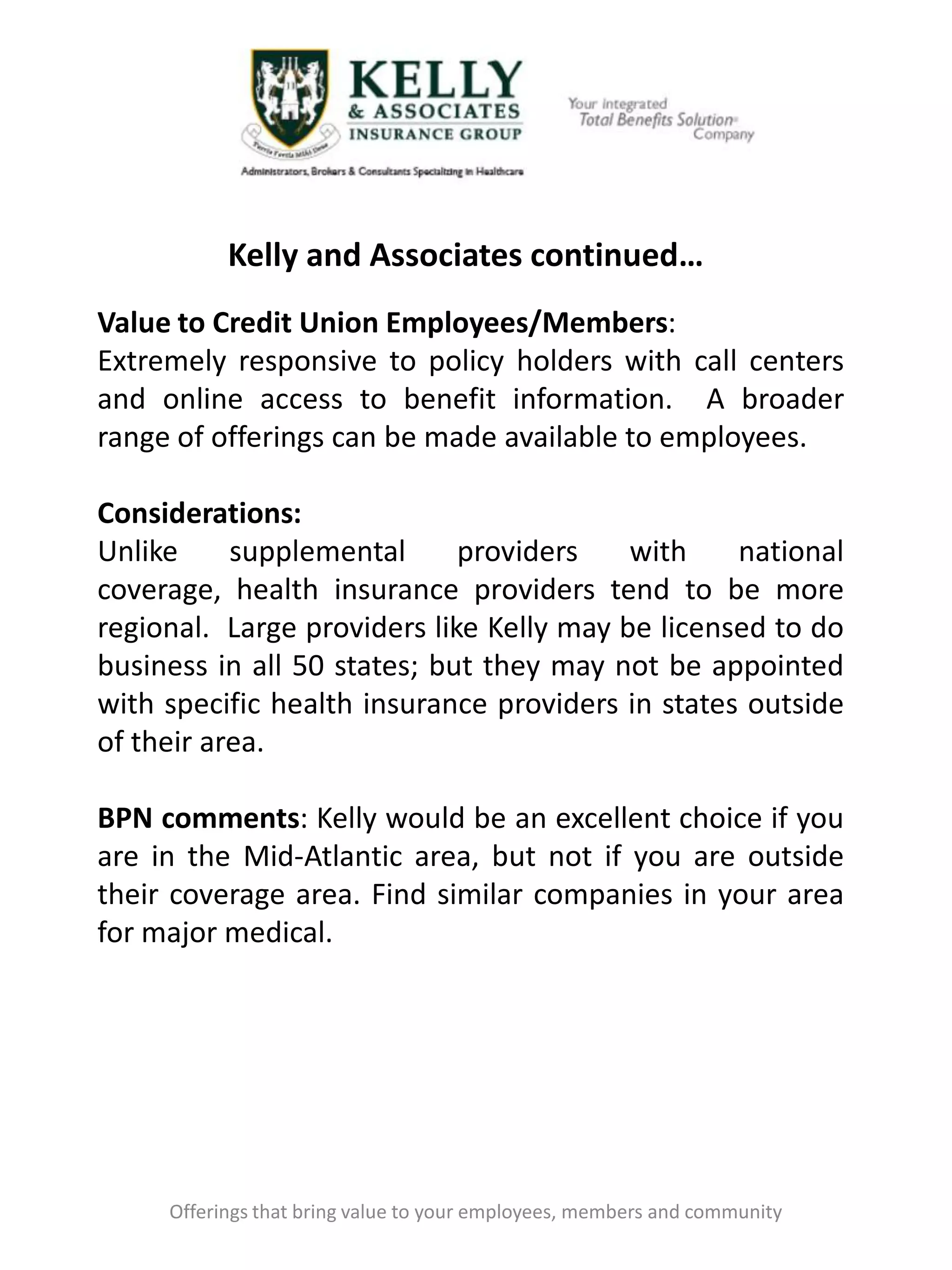 Kelly and Associates continued…
Offerings that bring value to your employees, members and community
Value to Credit Union Employees/Members:
Extremely responsive to policy holders with call centers
and online access to benefit information. A broader
range of offerings can be made available to employees.
Considerations:
Unlike supplemental providers with national
coverage, health insurance providers tend to be more
regional. Large providers like Kelly may be licensed to do
business in all 50 states; but they may not be appointed
with specific health insurance providers in states outside
of their area.
BPN comments: Kelly would be an excellent choice if you
are in the Mid-Atlantic area, but not if you are outside
their coverage area. Find similar companies in your area
for major medical.
 