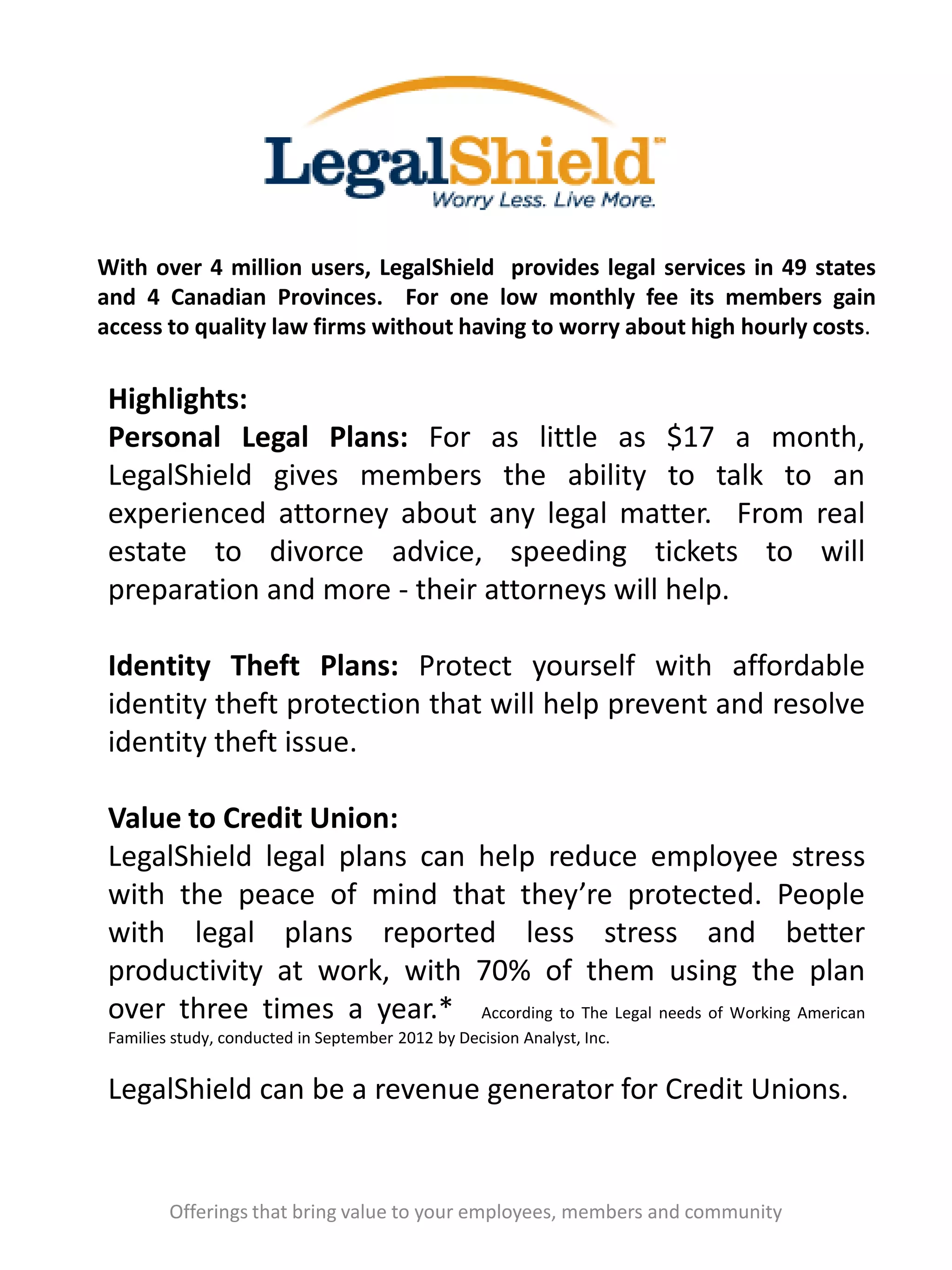 With over 4 million users, LegalShield provides legal services in 49 states
and 4 Canadian Provinces. For one low monthly fee its members gain
access to quality law firms without having to worry about high hourly costs.
Offerings that bring value to your employees, members and community
Highlights:
Personal Legal Plans: For as little as $17 a month,
LegalShield gives members the ability to talk to an
experienced attorney about any legal matter. From real
estate to divorce advice, speeding tickets to will
preparation and more - their attorneys will help.
Identity Theft Plans: Protect yourself with affordable
identity theft protection that will help prevent and resolve
identity theft issue.
Value to Credit Union:
LegalShield legal plans can help reduce employee stress
with the peace of mind that they’re protected. People
with legal plans reported less stress and better
productivity at work, with 70% of them using the plan
over three times a year.* According to The Legal needs of Working American
Families study, conducted in September 2012 by Decision Analyst, Inc.
LegalShield can be a revenue generator for Credit Unions.
 