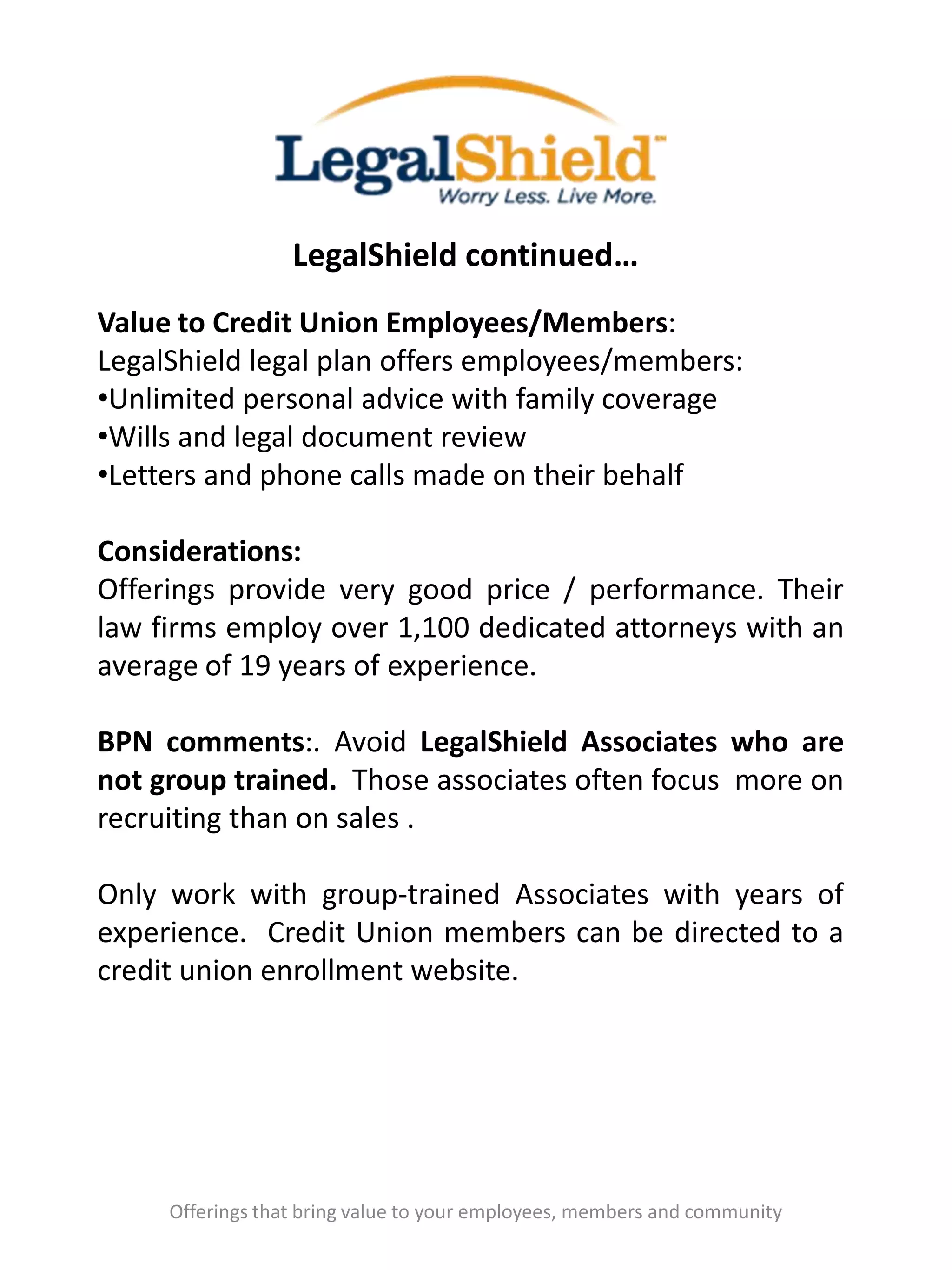 LegalShield continued…
Offerings that bring value to your employees, members and community
Value to Credit Union Employees/Members:
LegalShield legal plan offers employees/members:
•Unlimited personal advice with family coverage
•Wills and legal document review
•Letters and phone calls made on their behalf
Considerations:
Offerings provide very good price / performance. Their
law firms employ over 1,100 dedicated attorneys with an
average of 19 years of experience.
BPN comments:. Avoid LegalShield Associates who are
not group trained. Those associates often focus more on
recruiting than on sales .
Only work with group-trained Associates with years of
experience. Credit Union members can be directed to a
credit union enrollment website.
 