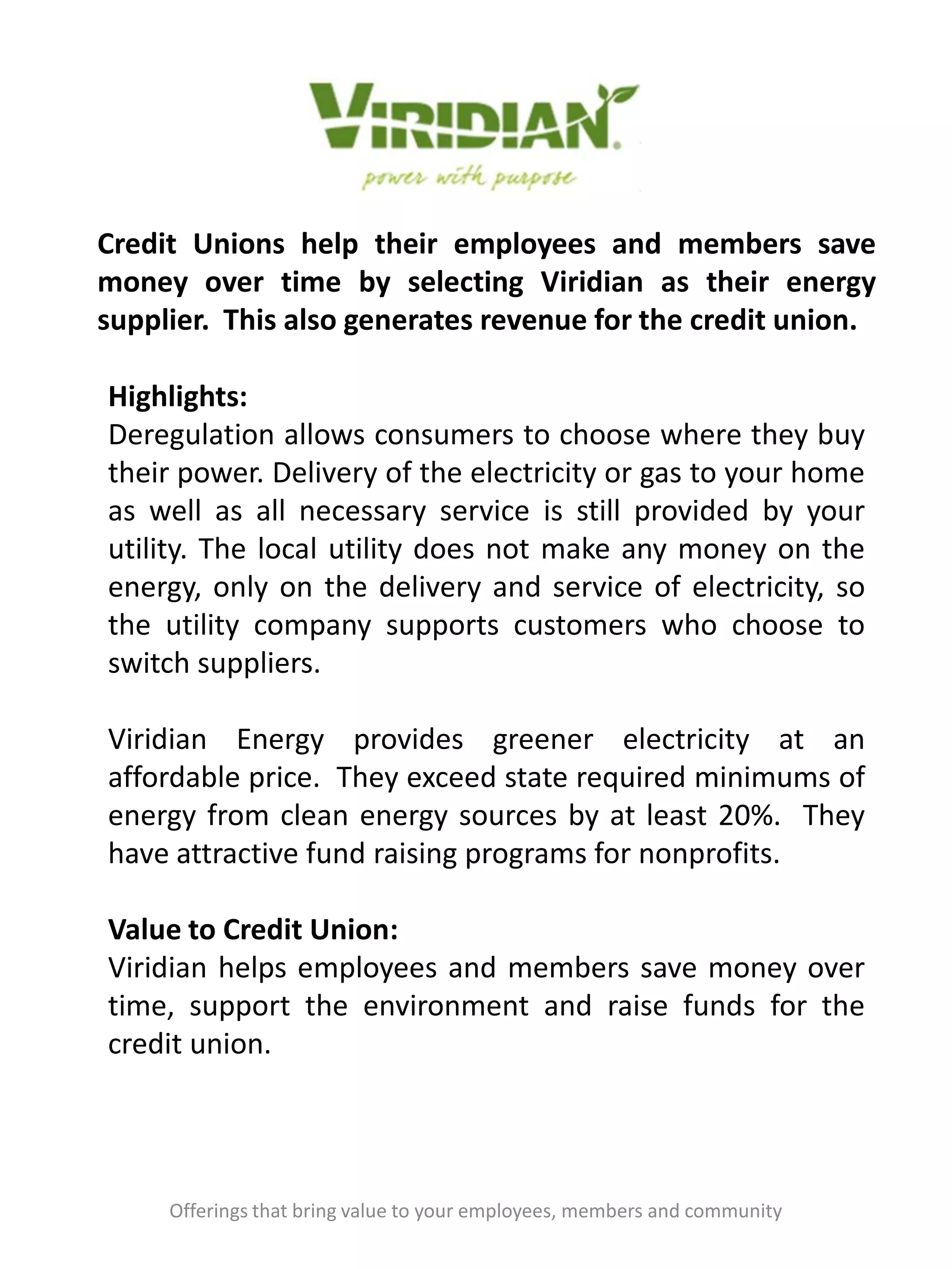 Credit Unions help their employees and members save
money over time by selecting Viridian as their energy
supplier. This also generates revenue for the credit union.
Offerings that bring value to your employees, members and community
Highlights:
Deregulation allows consumers to choose where they buy
their power. Delivery of the electricity or gas to your home
as well as all necessary service is still provided by your
utility. The local utility does not make any money on the
energy, only on the delivery and service of electricity, so
the utility company supports customers who choose to
switch suppliers.
Viridian Energy provides greener electricity at an
affordable price. They exceed state required minimums of
energy from clean energy sources by at least 20%. They
have attractive fund raising programs for nonprofits.
Value to Credit Union:
Viridian helps employees and members save money over
time, support the environment and raise funds for the
credit union.
 