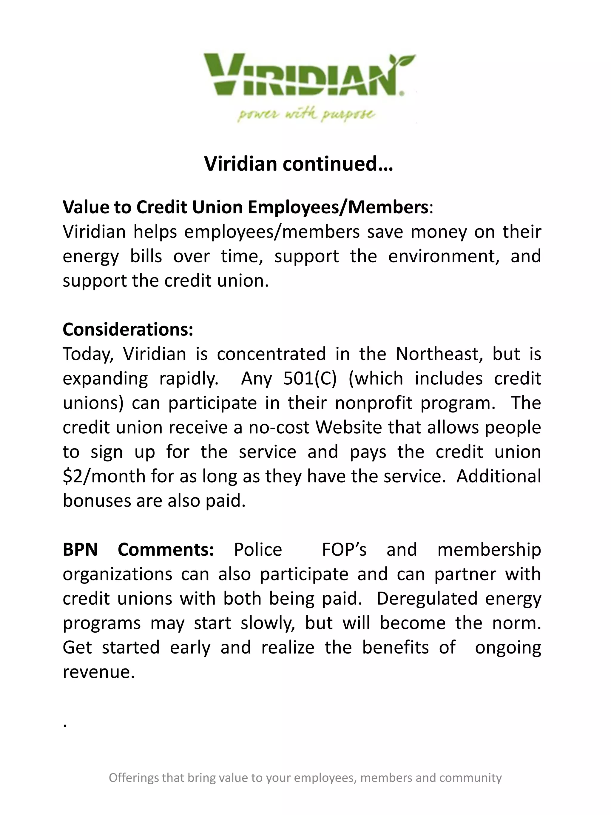 Viridian continued…
Offerings that bring value to your employees, members and community
Value to Credit Union Employees/Members:
Viridian helps employees/members save money on their
energy bills over time, support the environment, and
support the credit union.
Considerations:
Today, Viridian is concentrated in the Northeast, but is
expanding rapidly. Any 501(C) (which includes credit
unions) can participate in their nonprofit program. The
credit union receive a no-cost Website that allows people
to sign up for the service and pays the credit union
$2/month for as long as they have the service. Additional
bonuses are also paid.
BPN Comments: Police FOP’s and membership
organizations can also participate and can partner with
credit unions with both being paid. Deregulated energy
programs may start slowly, but will become the norm.
Get started early and realize the benefits of ongoing
revenue.
.
 