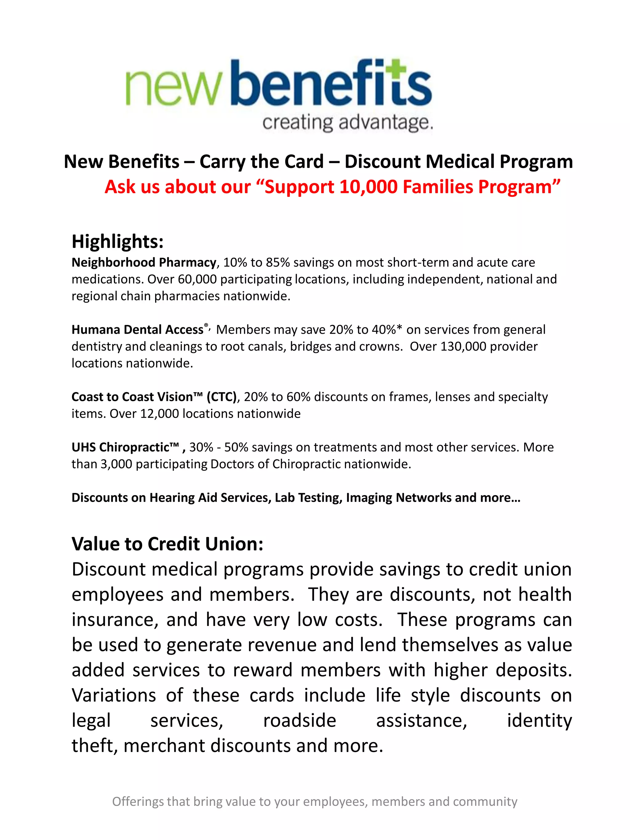 New Benefits – Carry the Card – Discount Medical Program
Ask us about our “Support 10,000 Families Program”
Offerings that bring value to your employees, members and community
Highlights:
Neighborhood Pharmacy, 10% to 85% savings on most short-term and acute care
medications. Over 60,000 participating locations, including independent, national and
regional chain pharmacies nationwide.
Humana Dental Access®, Members may save 20% to 40%* on services from general
dentistry and cleanings to root canals, bridges and crowns. Over 130,000 provider
locations nationwide.
Coast to Coast Vision™ (CTC), 20% to 60% discounts on frames, lenses and specialty
items. Over 12,000 locations nationwide
UHS Chiropractic™ , 30% - 50% savings on treatments and most other services. More
than 3,000 participating Doctors of Chiropractic nationwide.
Discounts on Hearing Aid Services, Lab Testing, Imaging Networks and more…
Value to Credit Union:
Discount medical programs provide savings to credit union
employees and members. They are discounts, not health
insurance, and have very low costs. These programs can
be used to generate revenue and lend themselves as value
added services to reward members with higher deposits.
Variations of these cards include life style discounts on
legal services, roadside assistance, identity
theft, merchant discounts and more.
 