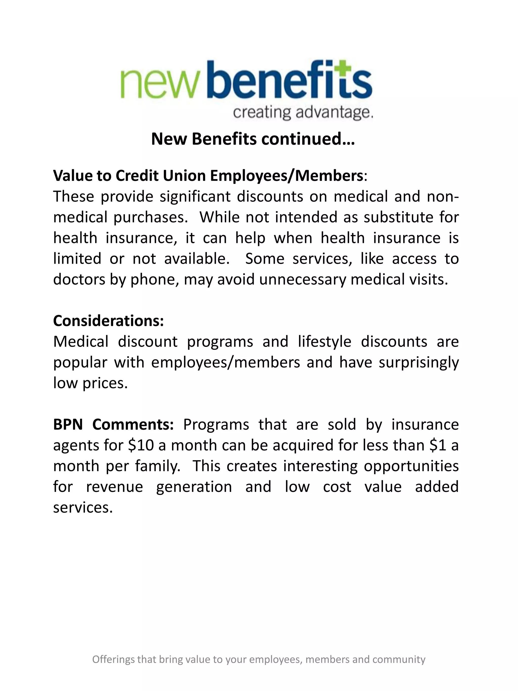 New Benefits continued…
Offerings that bring value to your employees, members and community
Value to Credit Union Employees/Members:
These provide significant discounts on medical and non-
medical purchases. While not intended as substitute for
health insurance, it can help when health insurance is
limited or not available. Some services, like access to
doctors by phone, may avoid unnecessary medical visits.
Considerations:
Medical discount programs and lifestyle discounts are
popular with employees/members and have surprisingly
low prices.
BPN Comments: Programs that are sold by insurance
agents for $10 a month can be acquired for less than $1 a
month per family. This creates interesting opportunities
for revenue generation and low cost value added
services.
 