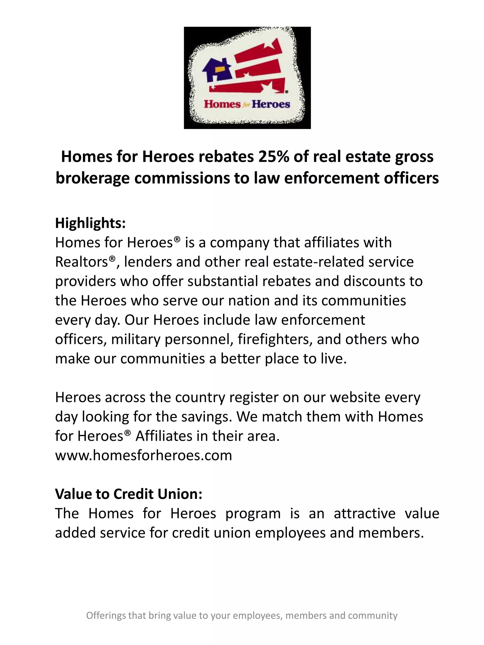 Homes for Heroes rebates 25% of real estate gross
brokerage commissions to law enforcement officers
Offerings that bring value to your employees, members and community
Highlights:
Homes for Heroes® is a company that affiliates with
Realtors®, lenders and other real estate-related service
providers who offer substantial rebates and discounts to
the Heroes who serve our nation and its communities
every day. Our Heroes include law enforcement
officers, military personnel, firefighters, and others who
make our communities a better place to live.
Heroes across the country register on our website every
day looking for the savings. We match them with Homes
for Heroes® Affiliates in their area.
www.homesforheroes.com
Value to Credit Union:
The Homes for Heroes program is an attractive value
added service for credit union employees and members.
 