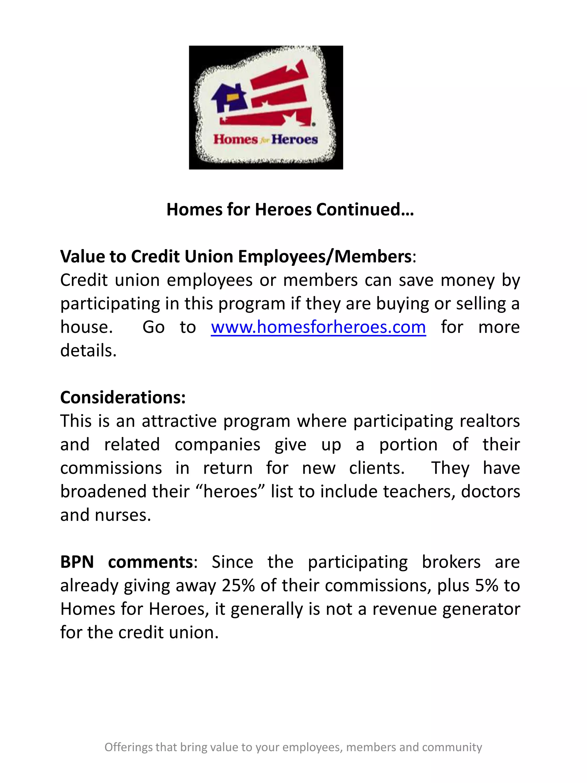 Offerings that bring value to your employees, members and community
Homes for Heroes Continued…
Value to Credit Union Employees/Members:
Credit union employees or members can save money by
participating in this program if they are buying or selling a
house. Go to www.homesforheroes.com for more
details.
Considerations:
This is an attractive program where participating realtors
and related companies give up a portion of their
commissions in return for new clients. They have
broadened their “heroes” list to include teachers, doctors
and nurses.
BPN comments: Since the participating brokers are
already giving away 25% of their commissions, plus 5% to
Homes for Heroes, it generally is not a revenue generator
for the credit union.
 
