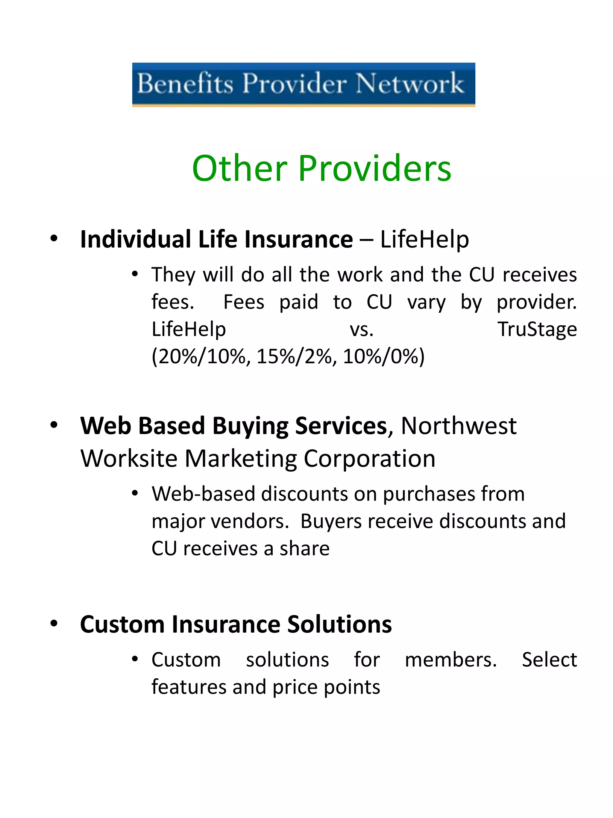 • Individual Life Insurance – LifeHelp
• They will do all the work and the CU receives
fees. Fees paid to CU vary by provider.
LifeHelp vs. TruStage
(20%/10%, 15%/2%, 10%/0%)
• Web Based Buying Services, Northwest
Worksite Marketing Corporation
• Web-based discounts on purchases from
major vendors. Buyers receive discounts and
CU receives a share
• Custom Insurance Solutions
• Custom solutions for members. Select
features and price points
Other Providers
 