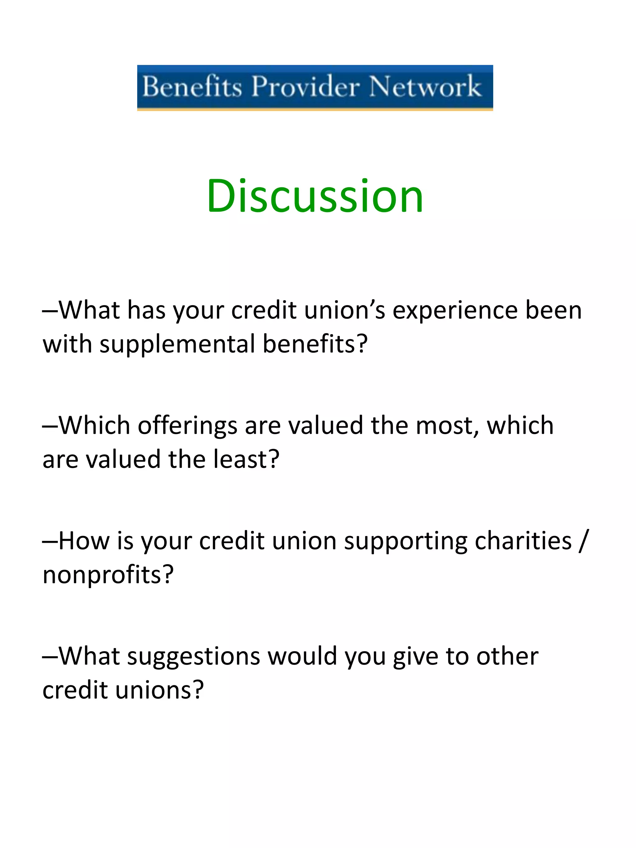 –What has your credit union’s experience been
with supplemental benefits?
–Which offerings are valued the most, which
are valued the least?
–How is your credit union supporting charities /
nonprofits?
–What suggestions would you give to other
credit unions?
Discussion
 