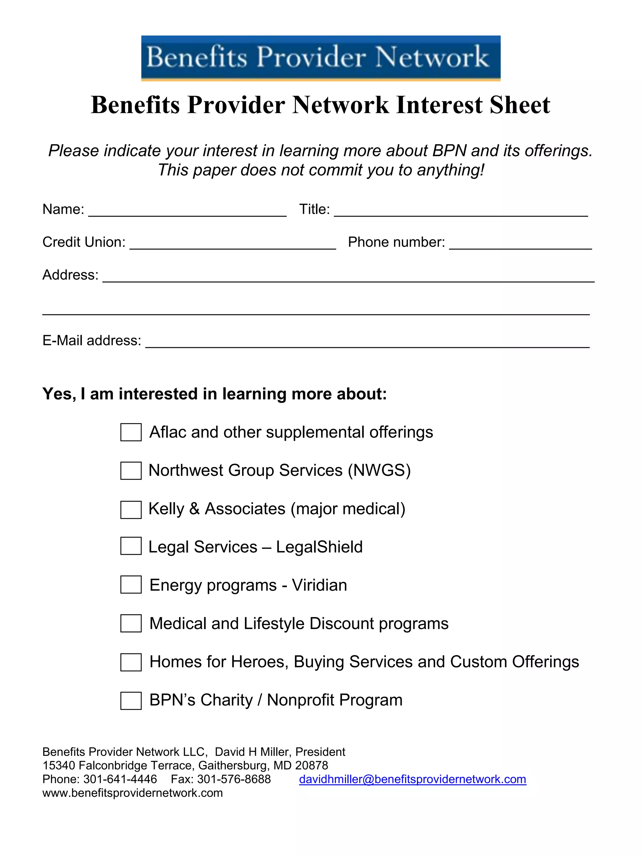 Benefits Provider Network Interest Sheet
Please indicate your interest in learning more about BPN and its offerings.
This paper does not commit you to anything!
Name: _________________________ Title: ________________________________
Credit Union: __________________________ Phone number: __________________
Address: ______________________________________________________________
_____________________________________________________________________
E-Mail address: ________________________________________________________
Yes, I am interested in learning more about:
Aflac and other supplemental offerings
Northwest Group Services (NWGS)
Kelly & Associates (major medical)
Legal Services – LegalShield
Energy programs - Viridian
Medical and Lifestyle Discount programs
Homes for Heroes, Buying Services and Custom Offerings
BPN’s Charity / Nonprofit Program
Benefits Provider Network LLC, David H Miller, President
15340 Falconbridge Terrace, Gaithersburg, MD 20878
Phone: 301-641-4446 Fax: 301-576-8688 davidhmiller@benefitsprovidernetwork.com
www.benefitsprovidernetwork.com
 
