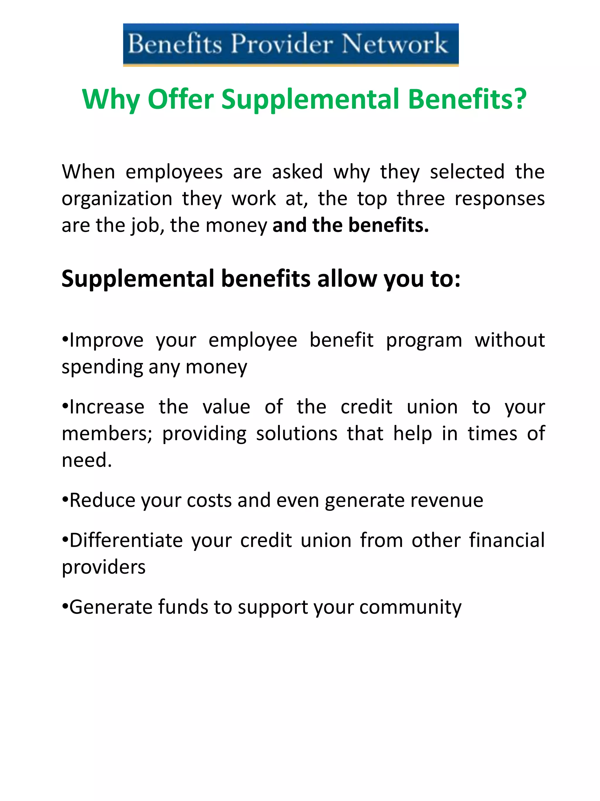 Why Offer Supplemental Benefits?
When employees are asked why they selected the
organization they work at, the top three responses
are the job, the money and the benefits.
Supplemental benefits allow you to:
•Improve your employee benefit program without
spending any money
•Increase the value of the credit union to your
members; providing solutions that help in times of
need.
•Reduce your costs and even generate revenue
•Differentiate your credit union from other financial
providers
•Generate funds to support your community
 