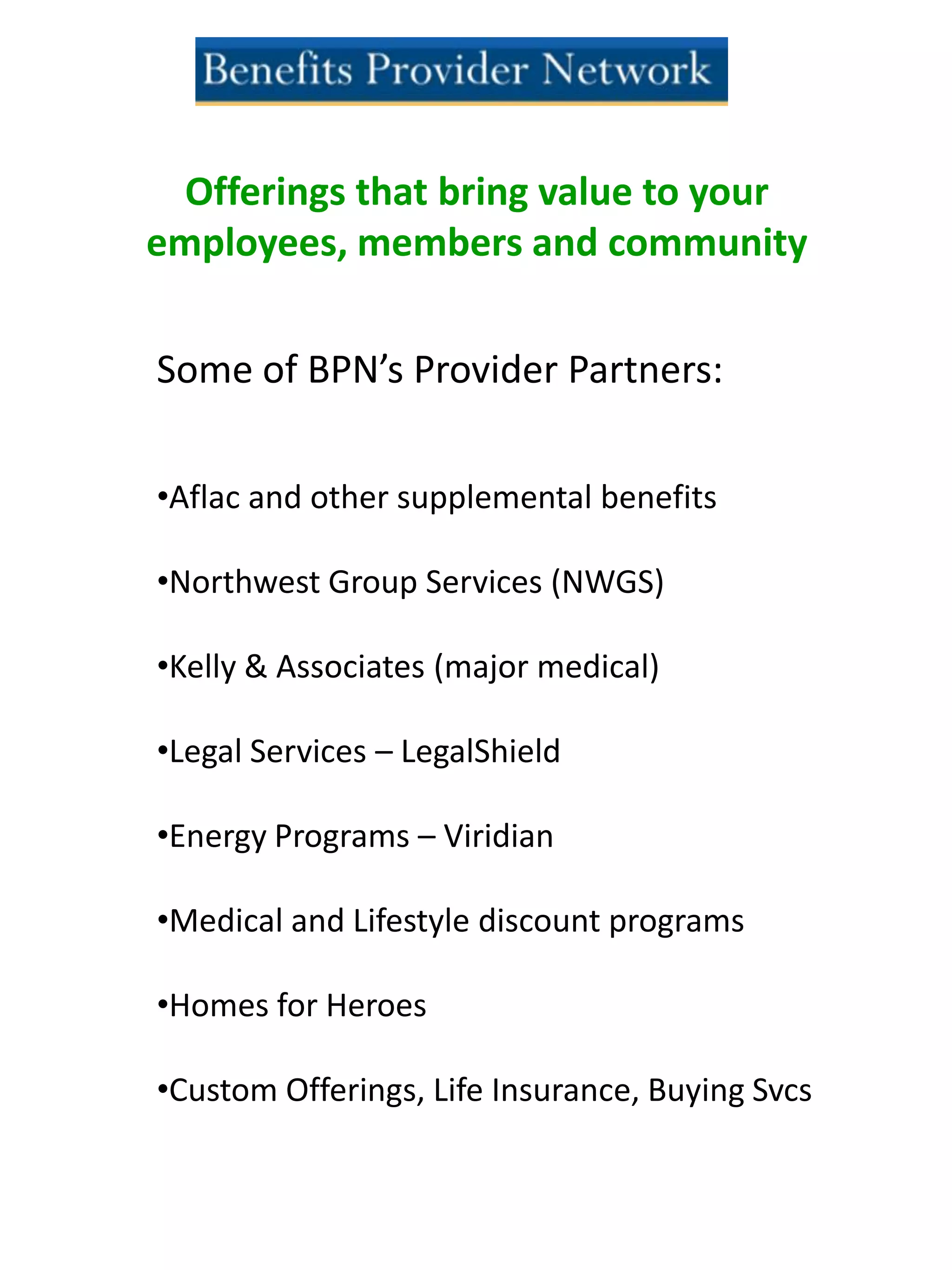 Offerings that bring value to your
employees, members and community
Some of BPN’s Provider Partners:
•Aflac and other supplemental benefits
•Northwest Group Services (NWGS)
•Kelly & Associates (major medical)
•Legal Services – LegalShield
•Energy Programs – Viridian
•Medical and Lifestyle discount programs
•Homes for Heroes
•Custom Offerings, Life Insurance, Buying Svcs
 