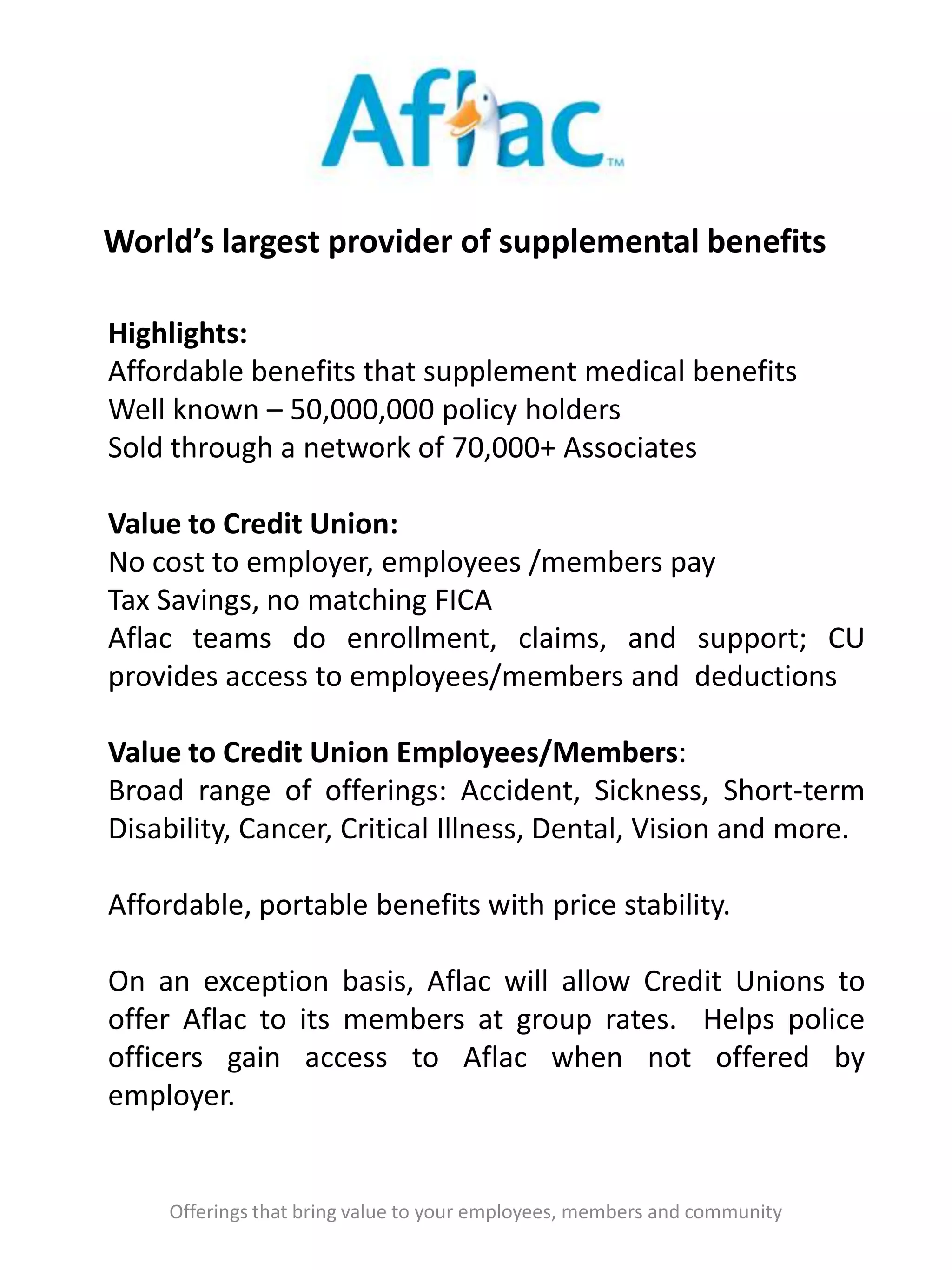 World’s largest provider of supplemental benefits
Offerings that bring value to your employees, members and community
Highlights:
Affordable benefits that supplement medical benefits
Well known – 50,000,000 policy holders
Sold through a network of 70,000+ Associates
Value to Credit Union:
No cost to employer, employees /members pay
Tax Savings, no matching FICA
Aflac teams do enrollment, claims, and support; CU
provides access to employees/members and deductions
Value to Credit Union Employees/Members:
Broad range of offerings: Accident, Sickness, Short-term
Disability, Cancer, Critical Illness, Dental, Vision and more.
Affordable, portable benefits with price stability.
On an exception basis, Aflac will allow Credit Unions to
offer Aflac to its members at group rates. Helps police
officers gain access to Aflac when not offered by
employer.
 