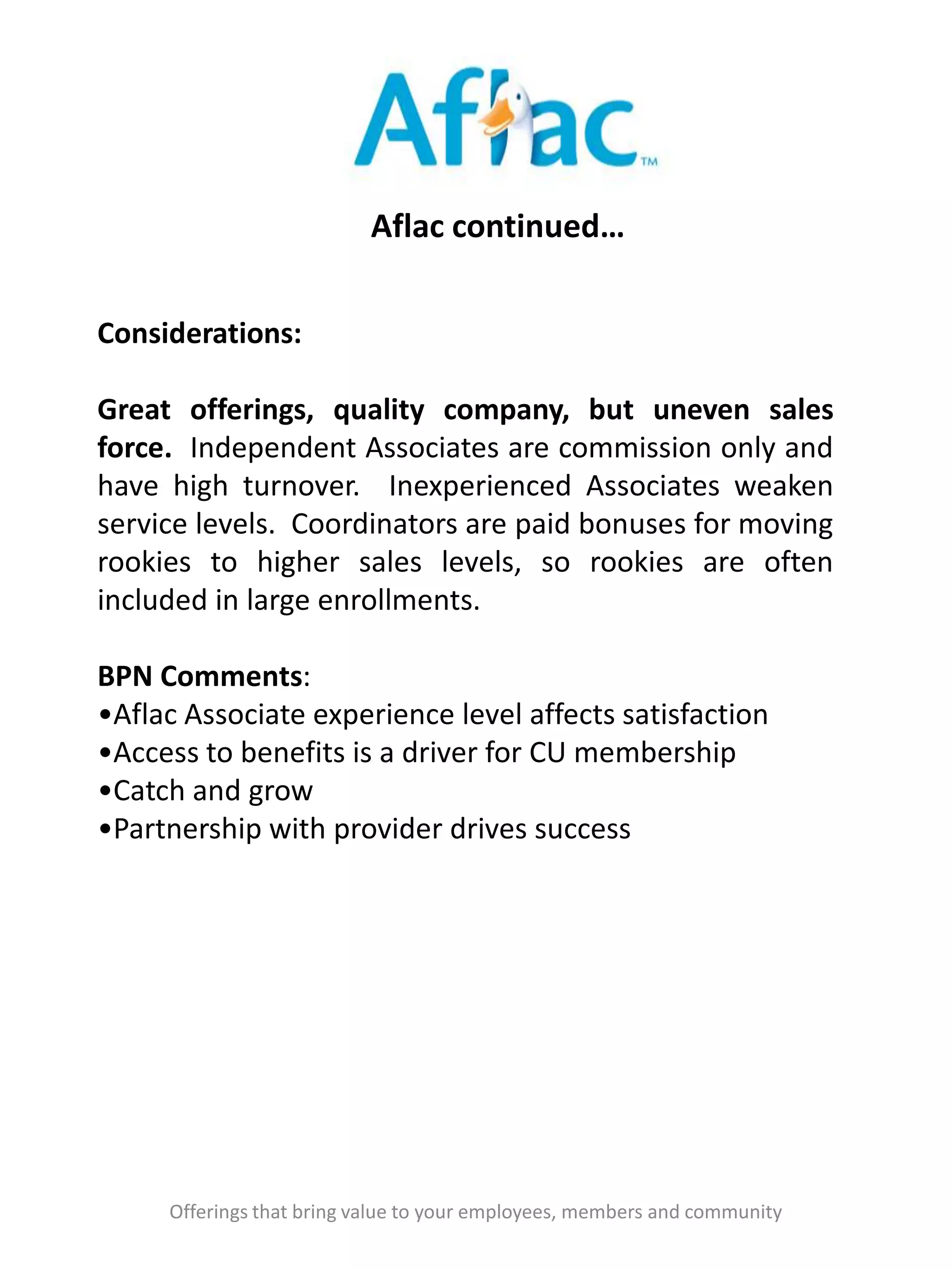 Aflac continued…
Offerings that bring value to your employees, members and community
Considerations:
Great offerings, quality company, but uneven sales
force. Independent Associates are commission only and
have high turnover. Inexperienced Associates weaken
service levels. Coordinators are paid bonuses for moving
rookies to higher sales levels, so rookies are often
included in large enrollments.
BPN Comments:
•Aflac Associate experience level affects satisfaction
•Access to benefits is a driver for CU membership
•Catch and grow
•Partnership with provider drives success
 