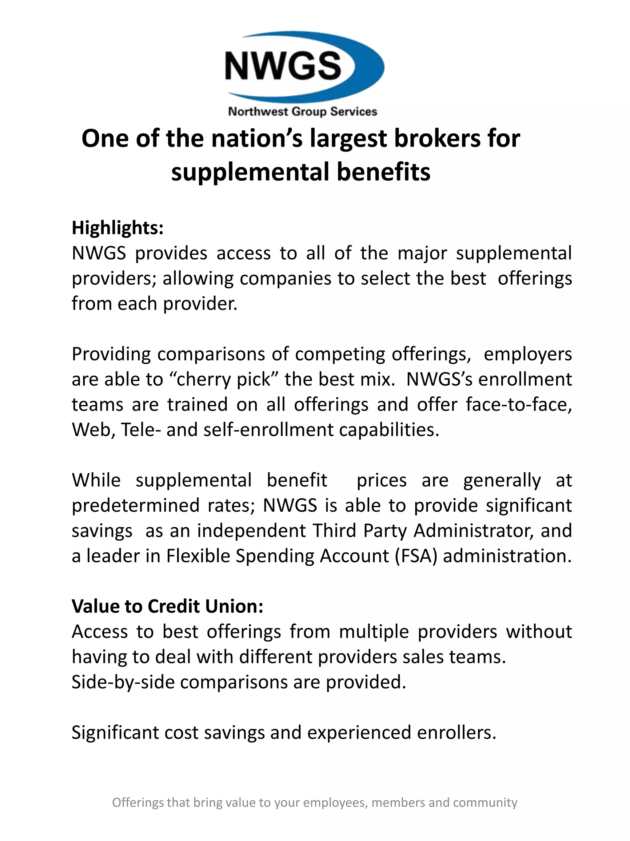 One of the nation’s largest brokers for
supplemental benefits
Offerings that bring value to your employees, members and community
Highlights:
NWGS provides access to all of the major supplemental
providers; allowing companies to select the best offerings
from each provider.
Providing comparisons of competing offerings, employers
are able to “cherry pick” the best mix. NWGS’s enrollment
teams are trained on all offerings and offer face-to-face,
Web, Tele- and self-enrollment capabilities.
While supplemental benefit prices are generally at
predetermined rates; NWGS is able to provide significant
savings as an independent Third Party Administrator, and
a leader in Flexible Spending Account (FSA) administration.
Value to Credit Union:
Access to best offerings from multiple providers without
having to deal with different providers sales teams.
Side-by-side comparisons are provided.
Significant cost savings and experienced enrollers.
 