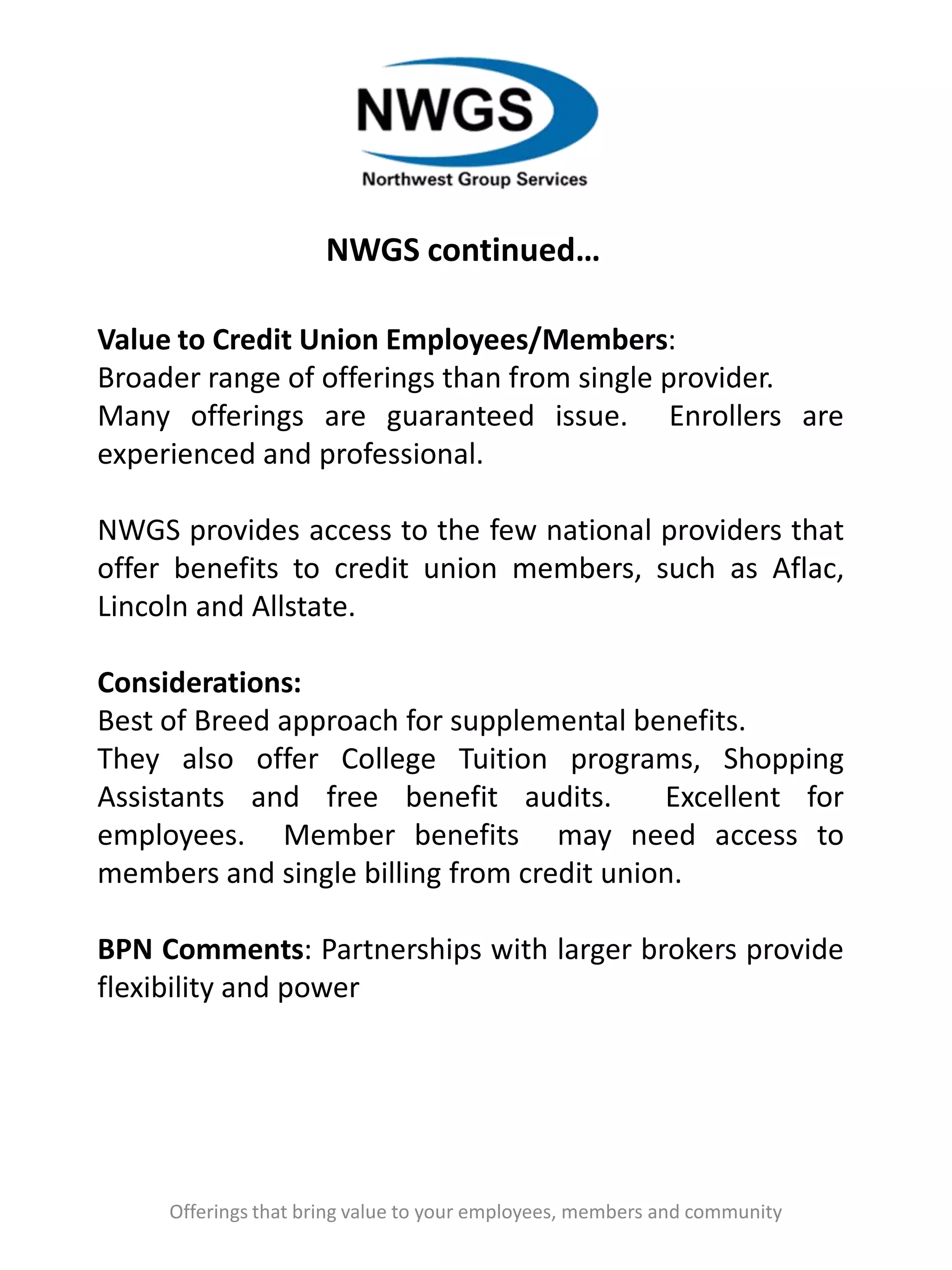 NWGS continued…
Offerings that bring value to your employees, members and community
Value to Credit Union Employees/Members:
Broader range of offerings than from single provider.
Many offerings are guaranteed issue. Enrollers are
experienced and professional.
NWGS provides access to the few national providers that
offer benefits to credit union members, such as Aflac,
Lincoln and Allstate.
Considerations:
Best of Breed approach for supplemental benefits.
They also offer College Tuition programs, Shopping
Assistants and free benefit audits. Excellent for
employees. Member benefits may need access to
members and single billing from credit union.
BPN Comments: Partnerships with larger brokers provide
flexibility and power
 