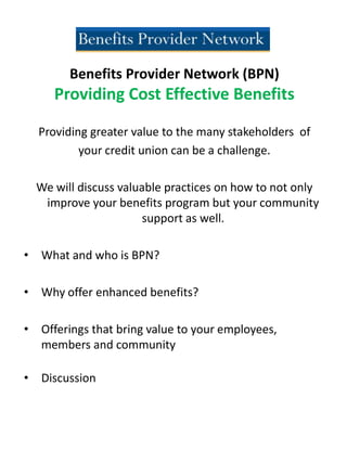 Benefits Provider Network (BPN)
Providing Cost Effective Benefits
Providing greater value to the many stakeholders of
your credit union can be a challenge.
We will discuss valuable practices on how to not only
improve your benefits program but your community
support as well.
• What and who is BPN?
• Why offer enhanced benefits?
• Offerings that bring value to your employees,
members and community
• Discussion
 