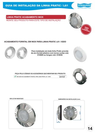 GUIA DE INSTALAÇÃO DA LINHA PRATIC / L61
                                                                                                       Líder em piscinas, acessórios e saunas




  LINHA PRATIC ACABAMENTO INOX
 MONTE SEU PRODUTO PARA ESTE TIPO DE INSTALAÇÃO


                                                                                                                       VEN
                                                                                                                           DA
                                                                                                                   ACE COMO
                                                                                                                      SSÓ
                                                                                                                          RIO
                                                                                                                              S




ACABAMENTO FORNTAL EM INOX PARA LINHA PRATIC L61 / IODO



                                     Para instalação em toda linha Pratic provida
                                     de aro forntal plástico com torres curtas cód.
                                             010669 ou longas cód. 010938




          PEÇA PELO CÓDIGO OS ACESSÓRIOS QUE MONTAM SEU PRODUTO
                                                                           PEÇA PELO CÓDIGO SODRAMAR

            ARO INOX DE ACABAMENTO FRONTAL PARA LINHA PRATIC L61 / IODO        011737




    REFLETOR MONTADO                                                      DIMENSÕES NA INSTALAÇÃO (mm)
                                                                                                            Ø175




                                                                          45




                                                                                                                                   14
 