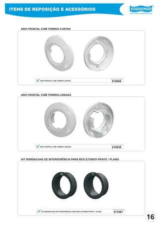 ITENS DE REPOSIÇÃO E ACESSÓRIOS
                                                                                                               Líder em piscinas, acessórios e saunas




    ARO FRONTAL COM TORRES CURTAS




                                                                                PEÇA PELO CÓDIGO SODRAMAR

               ARO FRONTAL COM TORRES CURTAS                                      010669



    ARO FRONTAL COM TORRES LONGAS




                                                                                PEÇA PELO CÓDIGO SODRAMAR

               ARO FRONTAL COM TORRES LONGAS                                      010938



    KIT BORRACHAS DE INTERFERÊNCIA PARA REFLETORES PRATIC / PLANO




                                   D                               T




                                                                                   PEÇA PELO CÓDIGO SODRAMAR

                KIT BORRACHAS DE INTERFERÊNCIA PARA REFLETORES PRATIC / PLANO         011887

                                                                                                                                           16
 