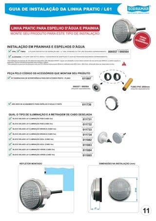GUIA DE INSTALAÇÃO DA LINHA PRATIC / L61
                                                                                                                                                                                             Líder em piscinas, acessórios e saunas




      LINHA PRATIC PARA ESPELHO D’ÁGUA E PRAINHA
     MONTE SEU PRODUTO PARA ESTE TIPO DE INSTALAÇÃO
                                                                                                                                                                                                              VEN
                                                                                                                                                                                                                  DA
                                                                                                                                                                                                          ACE COMO
                                                                                                                                                                                                             SSÓ
                                                                                                                                                                                                                 RIO
                                                                                                                                                                                                                     S
INSTALAÇÃO EM PRAINHAS E ESPELHOS D’ÁGUA
                                                                                                                                                                       PEÇA PELO CÓDIGO SODRAMAR

       VINIL        FIBRA      (UTILIZAR DISPOSITIVO DE ASPIRAÇÃO ABS 1 ½” VINIL STANDARD OU TOP LINE ADQUIRIDO SEPARADAMENTE)                           000557 / 000564
       ALVENARIA (UTILIZAR TUBO DE PVC Ø50mm + ACESSÓRIOS DE ADAPTAÇÃO À CAIXA DE PASSAGEM ADQUIRIDOS SEPARADAMENTE).
                                                                                                                                                         D



* Na instalação em piscinas de vinil utilizando dispositivo (DA) Standard 000557, requer um retrabalho no furo interno através de uma serra copo Ø40mm, a melhor opção é o
dispositivo Top line 000564 já preparado para receber o refletor.                                                                                                          T




* Na instalação em piscinas de alvenaria o tubo de PVC Ø50mm deve possuir Øinterno calibrado entre Ø43.2mm - Ø44.0mm, dimensão deve ser observada na obra.                          !

PEÇA PELO CÓDIGO OS ACESSÓRIOS QUE MONTAM SEU PRODUTO                                                                                                D             T


                                                                                                              PEÇA PELO CÓDIGO SODRAMAR

      KIT BORRACHAS DE INTERFERÊNCIA PARA REFLETORES PRATIC / PLANO                                             011887

                                                                                                  000557 / 000564                                                                                  TUBO PVC Ø50mm
                                                                                                (Adquirido separadamente)                                                                          (Adquirido separadamente)




                                                                                                              PEÇA PELO CÓDIGO SODRAMAR

       ARO INOX DE ACABAMENTO PARA ESPELHO D’ÁGUA E FONTE                                                       011736


  QUAL O TIPO DE ILUMINAÇÃO E A METRAGEM DE CABO DESEJADA
                                                                                                               PEÇA PELO CÓDIGO SODRAMAR

        BLOCO SELADO L61 ILUMINAÇÃO RGB (CABO 2m)
                                                                                                                 011731
                                                                                                               PEÇA PELO CÓDIGO SODRAMAR

        BLOCO SELADO L61 ILUMINAÇÃO RGB (CABO 5m)
                                                                                                                 011732
                                                                                                               PEÇA PELO CÓDIGO SODRAMAR

        BLOCO SELADO L61 ILUMINAÇÃO BRANCA (CABO 2m)
                                                                                                                 011733
                                                                                                               PEÇA PELO CÓDIGO SODRAMAR

        BLOCO SELADO L61 ILUMINAÇÃO BRANCA (CABO 5m)
                                                                                                                 011734
                                                                                                               PEÇA PELO CÓDIGO SODRAMAR

        BLOCO SELADO L61 ILUMINAÇÃO AZUL (CABO 2m)
                                                                                                                 011882
                                                                                                               PEÇA PELO CÓDIGO SODRAMAR

        BLOCO SELADO L61 ILUMINAÇÃO AZUL (CABO 5m)
                                                                                                                 011883
                                                                                                               PEÇA PELO CÓDIGO SODRAMAR

        BLOCO SELADO L61 ILUMINAÇÃO VERDE (CABO 2m)
                                                                                                                 011884
                                                                                                               PEÇA PELO CÓDIGO SODRAMAR

        BLOCO SELADO L61 ILUMINAÇÃO VERDE (CABO 5m)
                                                                                                                 011885

                  REFLETOR MONTADO                                                                                                              DIMENSÕES NA INSTALAÇÃO (mm)
                                                                                                                                                                                                          Ø100




                                                                                                                                                                                                                       11
                                                                                                                                           27
 