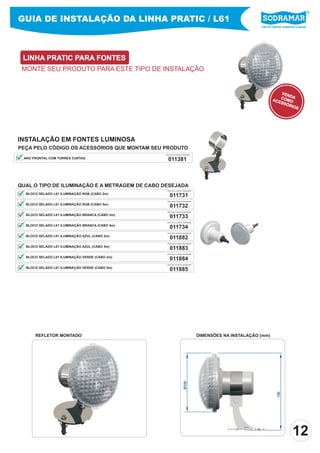 GUIA DE INSTALAÇÃO DA LINHA PRATIC / L61
                                                                                                      Líder em piscinas, acessórios e saunas




 LINHA PRATIC PARA FONTES
 MONTE SEU PRODUTO PARA ESTE TIPO DE INSTALAÇÃO


                                                                                                                   VEN
                                                                                                                       DA
                                                                                                               ACE COMO
                                                                                                                  SSÓ
                                                                                                                      RIO
                                                                                                                          S




INSTALAÇÃO EM FONTES LUMINOSA
PEÇA PELO CÓDIGO OS ACESSÓRIOS QUE MONTAM SEU PRODUTO
                                                 PEÇA PELO CÓDIGO SODRAMAR

 ARO FRONTAL COM TORRES CURTAS                     011381



QUAL O TIPO DE ILUMINAÇÃO E A METRAGEM DE CABO DESEJADA
                                                  PEÇA PELO CÓDIGO SODRAMAR

  BLOCO SELADO L61 ILUMINAÇÃO RGB (CABO 2m)
                                                    011731
                                                  PEÇA PELO CÓDIGO SODRAMAR

  BLOCO SELADO L61 ILUMINAÇÃO RGB (CABO 5m)
                                                    011732
                                                  PEÇA PELO CÓDIGO SODRAMAR

  BLOCO SELADO L61 ILUMINAÇÃO BRANCA (CABO 2m)
                                                    011733
                                                  PEÇA PELO CÓDIGO SODRAMAR

  BLOCO SELADO L61 ILUMINAÇÃO BRANCA (CABO 5m)
                                                    011734
                                                  PEÇA PELO CÓDIGO SODRAMAR

  BLOCO SELADO L61 ILUMINAÇÃO AZUL (CABO 2m)
                                                    011882
                                                  PEÇA PELO CÓDIGO SODRAMAR

  BLOCO SELADO L61 ILUMINAÇÃO AZUL (CABO 5m)
                                                    011883
                                                  PEÇA PELO CÓDIGO SODRAMAR

  BLOCO SELADO L61 ILUMINAÇÃO VERDE (CABO 2m)
                                                    011884
                                                  PEÇA PELO CÓDIGO SODRAMAR

  BLOCO SELADO L61 ILUMINAÇÃO VERDE (CABO 5m)
                                                    011885




      REFLETOR MONTADO                                                        DIMENSÕES NA INSTALAÇÃO (mm)
                                                                   Ø100




                                                                                                                   130




                                                                                                                                12
 