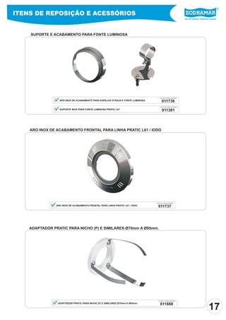 ITENS DE REPOSIÇÃO E ACESSÓRIOS
                                                                                                                 Líder em piscinas, acessórios e saunas




    SUPORTE E ACABAMENTO PARA FONTE LUMINOSA




                                                                                     PEÇA PELO CÓDIGO SODRAMAR

                  ARO INOX DE ACABAMENTO PARA ESPELHO D’ÁGUA E FONTE LUMINOSA          011736
                                                                                     PEÇA PELO CÓDIGO SODRAMAR

                  SUPORTE INOX PARA FONTE LUMINOSA PRATIC L61                          011381




    ARO INOX DE ACABAMENTO FRONTAL PARA LINHA PRATIC L61 / IODO




                                                                                PEÇA PELO CÓDIGO SODRAMAR

                ARO INOX DE ACABAMENTO FRONTAL PARA LINHA PRATIC L61 / IODO       011737




    ADAPTADOR PRATIC PARA NICHO (P) E SIMILARES Ø70mm A Ø95mm.




                                                                                  PEÇA PELO CÓDIGO SODRAMAR


                                                                                     011888
                                                                                                                                              17
                 ADAPTADOR PRATIC PARA NICHO (P) E SIMILARES Ø70mm A Ø95mm.
 
