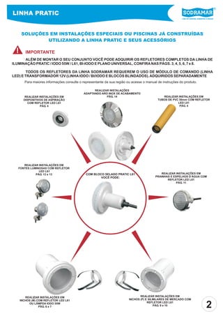 LINHA PRATIC
                                                                                                         Líder em piscinas, acessórios e saunas




     SOLUÇÕES EM INSTALAÇÕES ESPECIAIS OU PISCINAS JÁ CONSTRUÍDAS
             UTILIZANDO A LINHA PRATIC E SEUS ACESSÓRIOS

 !      IMPORTANTE
      ALÉM DE MONTAR O SEU CONJUNTO VOCÊ PODE ADQUIRIR OS REFLETORES COMPLETOS DA LINHA DE
ILUMINAÇÃO PRATIC / IODO 55W / L61, BI-IODO E PLANO UNIVERSAL, CONFIRA NAS PÁGS. 3, 4, 5, 6, 7 e 8.

        TODOS OS REFLETORES DA LINHA SODRAMAR REQUEREM O USO DE MÓDULO DE COMANDO (LINHA
LED) E TRANSFORMADOR 12V (LINHA IODO / BI/IODO E BLOCOS BLINDADOS). ADQUIRIDOS SEPARADAMENTE
       Para maiores informações consulte o representante da sua região ou acesse o manual de instruções do produto.

                                                  REALIZAR INSTALAÇÕES
                                            ADAPTANDO ARO INOX DE ACABAMENTO
        REALIZAR INSTALAÇÕES EM                          PÁG. 14                             REALIZAR INSTALAÇÕES EM
       DISPOSITIVOS DE ASPIRAÇÃO                                                          TUBOS DE PVC 50mm COM REFLETOR
          COM REFLETOR LED L61                                                                        LED L61
                  PÁG. 4                                                                               PÁG. 4




      REALIZAR INSTALAÇÕES EM
   FONTES LUMINOSAS COM REFLETOR
               LED L61
             PÁG. 12 e 13                    COM BLOCO SELADO PRATIC L61                    REALIZAR INSTALAÇÕES EM
                                                     VOCÊ PODE:                          PRAINHAS E ESPELHOS D’ÁGUA COM
                                                                                                REFLETOR LED L61
                                                                                                      PÁG. 11




        REALIZAR INSTALAÇÕES EM                                                REALIZAR INSTALAÇÕES EM
     NICHOS (M) COM REFLETOR LED L61                                    NICHOS (P) E SILMILARES DE MERCADO COM
          OU LÂMPDA IODO 55W
                 PÁG. 6 e 7
                                                                                    REFLETOR LED L61
                                                                                        PÁG. 9 e 10
                                                                                                                                      2
 