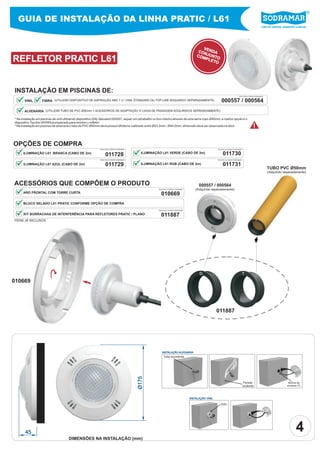 GUIA DE INSTALAÇÃO DA LINHA PRATIC / L61
                                                                                                                                                                                                     Líder em piscinas, acessórios e saunas




                                                                                                                                            VE
                                                                                                                                          CON NDA
                                                                                                                                         COM JUNTO
REFLETOR PRATIC L61                                                                                                                          PLE
                                                                                                                                                 TO




INSTALAÇÃO EM PISCINAS DE:
                                                                                                                                                                              PEÇA PELO CÓDIGO SODRAMAR


       VINIL        FIBRA (UTILIZAR DISPOSITIVO DE ASPIRAÇÃO ABS 1 ½” VINIL STANDARD OU TOP LINE ADQUIRIDO SEPARADAMENTE)                                  000557 / 000564
       ALVENARIA (UTILIZAR TUBO DE PVC Ø50mm + ACESSÓRIOS DE ADAPTAÇÃO À CAIXA DE PASSAGEM ADQUIRIDOS SEPARADAMENTE).

* Na instalação em piscinas de vinil utilizando dispositivo (DA) Standard 000557, requer um retrabalho no furo interno através de uma serra copo Ø40mm, a melhor opção é o
dispositivo Top line 000564 já preparado para receber o refletor.
* Na instalação em piscinas de alvenaria o tubo de PVC Ø50mm deve possuir Øinterno calibrado entre Ø43.2mm - Ø44.0mm, dimensão deve ser observada na obra.                                  !

OPÇÕES DE COMPRA
                                                              PEÇA PELO CÓDIGO SODRAMAR                                                                 PEÇA PELO CÓDIGO SODRAMAR

      ILUMINAÇÃO L61 BRANCA (CABO DE 2m)
                                                                   011728                   ILUMINAÇÃO L61 VERDE (CABO DE 2m)                                011730
                                                              PEÇA PELO CÓDIGO SODRAMAR                                                                 PEÇA PELO CÓDIGO SODRAMAR


      ILUMINAÇÃO L61 AZUL (CABO DE 2m)                             011729                   ILUMINAÇÃO L61 RGB (CABO DE 2m)                                  011731
                                                                                                                                                                                                          TUBO PVC Ø50mm
                                                                                                                                                                                                          (Adquirido separadamente)


ACESSÓRIOS QUE COMPÔEM O PRODUTO                                                                                                           000557 / 000564
                                                                                                         PEÇA PELO CÓDIGO SODRAMAR       (Adquirido separadamente)
      ARO FRONTAL COM TORRE CURTA
                                                                                                           010669
      BLOCO SELADO L61 PRATIC CONFORME OPÇÃO DE COMPRA
                                                                                                                                                    D
                                                                                                         PEÇA PELO CÓDIGO SODRAMAR

      KIT BORRACHAS DE INTERFERÊNCIA PARA REFLETORES PRATIC / PLANO                                        011887
ITENS JÁ INCLUSOS                                                                                                                                                                              T




                                                                                                                                           D                                        T
010669




                                                                                                                                                        011887




                                                                                                            INSTALAÇÃO ALVENARIA
                                                                                                              Tubo excedente
                                                                                          Ø175




                                                                                                                                                                                    Parede                                  Bucha de
                                                                                                                                                                                    acabada                                encaixe (T)



                                                                                                                                     INSTALAÇÃO VINIL

                                                                                                                                                           (DA)




       45                                                                                                                                                                                                                         4
                                       DIMENSÕES NA INSTALAÇÃO (mm)
 