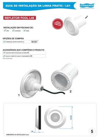 GUIA DE INSTALAÇÃO DA LINHA PRATIC / L61
                                                                                               Líder em piscinas, acessórios e saunas




   REFLETOR POOL L48
                                                                              VE
                                                                            CON NDA
                                                                           COM JUNTO
                                                                               PLE
                                                                                   TO

 INSTALAÇÃO EM PISCINAS DE:
      VINIL         ALVENARIA          FIBRA




OPÇÕES DE COMPRA
                                               PEÇA PELO CÓDIGO SODRAMAR


     ILUMINAÇÃO L48 RGB (CABO DE 2m)             007291



ACESSÓRIOS QUE COMPÕEM O PRODUTO
    CONJUNTO REFLETOR SELADO L48 (RGB)   (1)

     NICHO (P) COMPLETO COM KIT FLANGEAMENTO   (2)
ITENS JÁ INCLUSOS




                                                                                        2
                         1
                                                                                        Ø160




      DIMENSÕES NA INSTALAÇÃO (mm)
                                                30
                                                                                                                            5
 