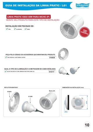 Líder em piscinas, acessórios e saunas
GUIA DE INSTALAÇÃO DA LINHA PRATIC / L61
LINHA PRATIC IODO 55W PARA NICHO (P)
MONTE SEU PRODUTO PARA ESTE TIPO DE INSTALAÇÃO
INSTALAÇÃO EM PISCINAS DE:
QUAL O TIPO DE ILUMINAÇÃO E A METRAGEM DE CABO DESEJADA
010111
PEÇA PELO CÓDIGO SODRAMAR
BLOCO SELADO PU COM LÂMPADA IODO 55W (CABO 2m)
ARO FRONTAL COM TORRES CURTAS 010938
PEÇA PELO CÓDIGO SODRAMAR
Ø175
45
REFLETOR MONTADO DIMENSÕES NA INSTALAÇÃO (mm)
Ø82(mm)
011888
010938
Nicho (P)
PEÇA PELO CÓDIGO OS ACESSÓRIOS QUE MONTAM SEU PRODUTO
Ø82(mm)
VENDACOMOACESSÓRIOS
10
VINIL ALVENARIA FIBRA
 