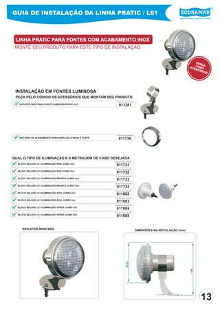 Líder em piscinas, acessórios e saunas
GUIA DE INSTALAÇÃO DA LINHA PRATIC / L61
LINHA PRATIC PARA FONTES COM ACABAMENTO INOX
MONTE SEU PRODUTO PARA ESTE TIPO DE INSTALAÇÃO
DIMENSÕES NA INSTALAÇÃO (mm)
QUAL O TIPO DE ILUMINAÇÃO E A METRAGEM DE CABO DESEJADA
011731
PEÇA PELO CÓDIGO SODRAMAR
BLOCO SELADO L61 ILUMINAÇÃO RGB (CABO 2m)
011732
011733
011734
011882
011883
011884
011885
PEÇA PELO CÓDIGO SODRAMAR
PEÇA PELO CÓDIGO SODRAMAR
PEÇA PELO CÓDIGO SODRAMAR
PEÇA PELO CÓDIGO SODRAMAR
PEÇA PELO CÓDIGO SODRAMAR
PEÇA PELO CÓDIGO SODRAMAR
PEÇA PELO CÓDIGO SODRAMAR
BLOCO SELADO L61 ILUMINAÇÃO RGB (CABO 5m)
BLOCO SELADO L61 ILUMINAÇÃO BRANCA (CABO 2m)
BLOCO SELADO L61 ILUMINAÇÃO BRANCA (CABO 5m)
BLOCO SELADO L61 ILUMINAÇÃO AZUL (CABO 2m)
BLOCO SELADO L61 ILUMINAÇÃO AZUL (CABO 5m)
BLOCO SELADO L61 ILUMINAÇÃO VERDE (CABO 2m)
BLOCO SELADO L61 ILUMINAÇÃO VERDE (CABO 5m)
INSTALAÇÃO EM FONTES LUMINOSA
PEÇA PELO CÓDIGO OS ACESSÓRIOS QUE MONTAM SEU PRODUTO
SUPORTE INOX PARA FONTE LUMINOSA PRATIC L61 011381
PEÇA PELO CÓDIGO SODRAMAR
VENDACOMOACESSÓRIOS
130
Ø100
ARO INOX DE ACABAMENTO PARA ESPELHO D’ÁGUA E FONTE 011736
PEÇA PELO CÓDIGO SODRAMAR
REFLETOR MONTADO
13
 