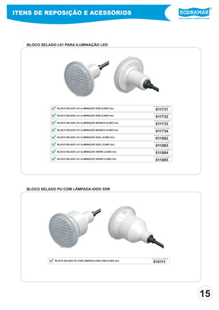Líder em piscinas, acessórios e saunas
ITENS DE REPOSIÇÃO E ACESSÓRIOS
011731
PEÇA PELO CÓDIGO SODRAMAR
BLOCO SELADO L61 ILUMINAÇÃO RGB (CABO 2m)
011732
011733
011734
011882
011883
011884
011885
PEÇA PELO CÓDIGO SODRAMAR
PEÇA PELO CÓDIGO SODRAMAR
PEÇA PELO CÓDIGO SODRAMAR
PEÇA PELO CÓDIGO SODRAMAR
PEÇA PELO CÓDIGO SODRAMAR
PEÇA PELO CÓDIGO SODRAMAR
PEÇA PELO CÓDIGO SODRAMAR
BLOCO SELADO L61 ILUMINAÇÃO RGB (CABO 5m)
BLOCO SELADO L61 ILUMINAÇÃO BRANCA (CABO 2m)
BLOCO SELADO L61 ILUMINAÇÃO BRANCA (CABO 5m)
BLOCO SELADO L61 ILUMINAÇÃO AZUL (CABO 2m)
BLOCO SELADO L61 ILUMINAÇÃO AZUL (CABO 5m)
BLOCO SELADO L61 ILUMINAÇÃO VERDE (CABO 2m)
BLOCO SELADO L61 ILUMINAÇÃO VERDE (CABO 5m)
010111
PEÇA PELO CÓDIGO SODRAMAR
BLOCO SELADO PU COM LÂMPADA IODO 55W (CABO 2m)
BLOCO SELADO L61 PARA ILUMINAÇÃO LED
BLOCO SELADO PU COM LÂMPADA IODO 55W
15
 