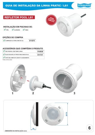Líder em piscinas, acessórios e saunas
REFLETOR POOL L61
Ø175
45
VENDACONJUNTOCOMPLETO
INSTALAÇÃO EM PISCINAS DE:
OPÇÕES DE COMPRA
011875ILUMINAÇÃO L61 RGB (CABO DE 2m)
ACESSÓRIOS QUE COMPÕEM O PRODUTO
BLOCO SELADO L61 PRATIC RGB (CABO DE 2m)
NICHO (M) COMPLETO COM KIT FLANGEAMENTO
ARO FRONTAL COM TORRE LONGA
PEÇA PELO CÓDIGO SODRAMAR
21 3
Ø110(mm)
ITENS JÁ INCLUSOS
GUIA DE INSTALAÇÃO DA LINHA PRATIC / L61
DIMENSÕES NA INSTALAÇÃO (mm)
6
010938
PEÇA PELO CÓDIGO SODRAMAR
011731
PEÇA PELO CÓDIGO SODRAMAR
VINIL ALVENARIA FIBRA
 