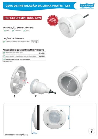 Líder em piscinas, acessórios e saunas
GUIA DE INSTALAÇÃO DA LINHA PRATIC / L61
REFLETOR MINI IODO 55W
Ø175
45
VENDACONJUNTOCOMPLETO
INSTALAÇÃO EM PISCINAS DE:
OPÇÕES DE COMPRA
010172ILUMINAÇÃO LÂMPADA IODO 55W (CABO DE 2m)
ACESSÓRIOS QUE COMPÕEM O PRODUTO
BLOCO SELADO PU COM LÂMPADA IODO 55W (CABO DE 2m)
NICHO (M) COMPLETO COM KIT FLANGEAMENTO
ARO FRONTAL COM TORRE LONGA
PEÇA PELO CÓDIGO SODRAMAR
21 3
Ø110(mm)
ITENS JÁ INCLUSOS
DIMENSÕES NA INSTALAÇÃO (mm)
7
010938
PEÇA PELO CÓDIGO SODRAMAR
010111
PEÇA PELO CÓDIGO SODRAMAR
VINIL ALVENARIA FIBRA
 