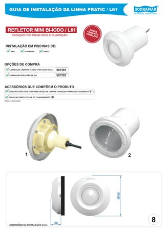 Líder em piscinas, acessórios e saunas
GUIA DE INSTALAÇÃO DA LINHA PRATIC / L61
REFLETOR MINI BI-IODO / L61 VENDACONJUNTOCOMPLETO
INSTALAÇÃO EM PISCINAS DE:
OPÇÕES DE COMPRA
001503ILUMINAÇÃO LÂMPADA BI-IODO 115W (CABO DE 2m)
ACESSÓRIOS QUE COMPÕEM O PRODUTO
NICHO (M) COMPLETO COM KIT FLANGEAMENTO (2)
CONJUNTO REFLETOR CONFORME OPÇÃO DE COMPRA “VEDAÇÃO PARAFUSOS / GUARNIÇÃO” (1)
PEÇA PELO CÓDIGO SODRAMAR
Ø110(mm)
ITENS JÁ INCLUSOS
007292ILUMINAÇÃO RGB (CABO DE 2m)
PEÇA PELO CÓDIGO SODRAMAR
21
Ø180
56
VEDAÇÃO POR PARAFUSOS E GUARNIÇÃO
DIMENSÕES NA INSTALAÇÃO (mm)
8
VINIL ALVENARIA FIBRA
 