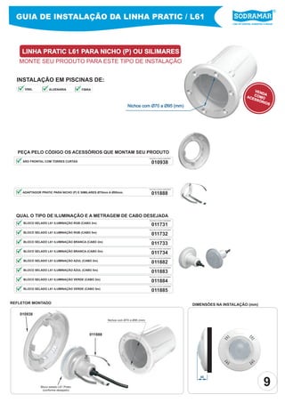 Líder em piscinas, acessórios e saunas
GUIA DE INSTALAÇÃO DA LINHA PRATIC / L61
LINHA PRATIC L61 PARA NICHO (P) OU SILIMARES
MONTE SEU PRODUTO PARA ESTE TIPO DE INSTALAÇÃO
PEÇA PELO CÓDIGO OS ACESSÓRIOS QUE MONTAM SEU PRODUTO
INSTALAÇÃO EM PISCINAS DE:
Nichos com Ø70 a Ø95 (mm)
QUAL O TIPO DE ILUMINAÇÃO E A METRAGEM DE CABO DESEJADA
011731
PEÇA PELO CÓDIGO SODRAMAR
BLOCO SELADO L61 ILUMINAÇÃO RGB (CABO 2m)
011732
011733
011734
011882
011883
011884
011885
PEÇA PELO CÓDIGO SODRAMAR
PEÇA PELO CÓDIGO SODRAMAR
PEÇA PELO CÓDIGO SODRAMAR
PEÇA PELO CÓDIGO SODRAMAR
PEÇA PELO CÓDIGO SODRAMAR
PEÇA PELO CÓDIGO SODRAMAR
PEÇA PELO CÓDIGO SODRAMAR
BLOCO SELADO L61 ILUMINAÇÃO RGB (CABO 5m)
BLOCO SELADO L61 ILUMINAÇÃO BRANCA (CABO 2m)
BLOCO SELADO L61 ILUMINAÇÃO BRANCA (CABO 5m)
BLOCO SELADO L61 ILUMINAÇÃO AZUL (CABO 2m)
BLOCO SELADO L61 ILUMINAÇÃO AZUL (CABO 5m)
BLOCO SELADO L61 ILUMINAÇÃO VERDE (CABO 2m)
BLOCO SELADO L61 ILUMINAÇÃO VERDE (CABO 5m)
ADAPTADOR PRATIC PARA NICHO (P) E SIMILARES Ø70mm A Ø95mm. 011888
PEÇA PELO CÓDIGO SODRAMAR
ARO FRONTAL COM TORRES CURTAS 010938
PEÇA PELO CÓDIGO SODRAMAR
Bloco selado L61 Pratic
(conforme desejado)
Nichos com Ø70 a Ø95 (mm)
011888
010938
45
REFLETOR MONTADO DIMENSÕES NA INSTALAÇÃO (mm)
VENDACOMOACESSÓRIOS
9
VINIL ALVENARIA FIBRA
 
