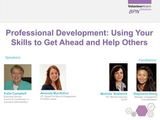 BPN
Professional Development: Using Your
Skills to Get Ahead and Help Others
Katie Campbell
Executive Director
Council for Certification in
Volunteer Administration
Speakers:
Facilitators:
Melinda Bostwick
VP, Member Services
ACCP
Amanda MacArthur
VP, Global Pro Bono & Engagement
PYXERA Global
Stephanie Hong
Manager, Engagement
VolunteerMatch
 