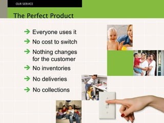 Everyone uses it No cost to switch Nothing changes  for the customer The Perfect Product OUR SERVICE No inventories No deliveries No collections 