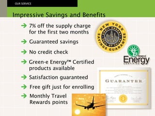 Impressive Savings and Benefits OUR SERVICE Satisfaction guaranteed Green-e Energy™ Certified products available Guaranteed savings No credit check 7% off the supply charge for the first two months Free gift just for enrolling Monthly Travel Rewards points 