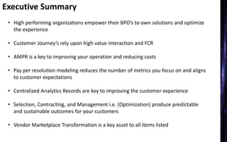 Executive Summary
• High performing organizations empower their BPO’s to own solutions and optimize
the experience
• Customer Journey’s rely upon high value interaction and FCR
• AMPR is a key to improving your operation and reducing costs
• Pay per resolution modeling reduces the number of metrics you focus on and aligns
to customer expectations
• Centralized Analytics Records are key to improving the customer experience
• Selection, Contracting, and Management i.e. (Optimization) produce predictable
and sustainable outcomes for your customers
• Vendor Marketplace Transformation is a key asset to all items listed
 
