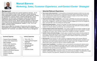 • Telco Contact Center Assessment – Provide guidance and operational evaluation to determine root cause
drivers impacting call center performance. Provide benchmark data related to performance indicators for
Telco’s. Evaluate vendor performance and engagement. Develop strategies to improve WFM, Coaching,
Vendor Management, Customer Experience and Agent Desktop.
• Telco DSL Sales & Strategy Transformation – Assist Vendor in identifying root cause issues to poor sales
performance. Improve dialer strategy and outbound calling sales process. Create and drive leaderships to
optimize floor management. Improve system utilization and client engagement for front line management
teams. Improved CSAT scores via scripting and coaching model.
• CRM & Cloud Based Analytics – Assisted in the design of the agent desktop and championed the usage of
SFDC to provide a 360’ view of the customer. Utilize IT resources to help create data to produce predictive
analytics for customer behavior, purchase cycle, and consumer life cycle.
• Technical Support Contact Center Assessment – Drive quality management and support strategies for large
technology company’s consumer products line of mobile technologies and touch screen products. Evaluate
management and conduct robust training to improve floor management and agent capabilities.
• Satellite TV Sales and Service Strategy – Provide support to leadership and conduct call driver analysis for
service calls. Improve sales execution and contact center operations training protocols. Created customer
pulse feedback channel for contact center to vocalize concerns related to channel line-up, technician
concerns, costs, contracts, and retention strategies.
• Shared Services–Drive solutions for client centered on integrating solutions which improve efficiency,
productivity, customer experience, and maintains high performance. Developed policies, procedures, and
training documents which establish baseline activities and support clients vision. Strategize and provide
affinity driven contact solutions for long term customer experience goals.
• Contact Center Consolidation - Consolidated contact center operations and outsourced customer service
department. Trained and mapped out technology needs, human capital, and training timelines. Created
processes and new customer service methodology to improve customer experience during transition.
Completed for Telco and Nutraceuticals organizations.
• Customer Experience Design– Successfully created CSAT program and FCR capability for large scale retail
platform. Led the project with IT resources to ensure accuracy of data and analytics. Promoted NPS as a viable
solution to improve e-com experience. Deployed omni-channel seamless experience strategy.
Marcel is a strategy architect and customer experience champion. His 16
years of Multi-Channel Contact Center experience includes developing
brand loyalty/affinity processes, improving contact center operations, training
and development, customer analytics, Workforce Management, Vendor
Management, and Call Center Consolidations. Marcel has directed and
implemented customer experience programs and developed metrics to
optimize the customer journey. Marcel’s industry experience includes Health
Care Shared Services, Nutraceuticals, Multi-Channel Merchant, Technical
Support, Pharmacy Benefit Management, Satellite TV, DSL, POTS, and
Mobile Technology Support.
Marcel holds an MBA from University of Phoenix and a BS in Business
Administration from University of Phoenix. Marcel is also a Certified COPC ©
Registered CSP Coordinator, and certified in Human Resource Management.
Background Selected Relevant Experience
• Customer Service Strategies
• Contact Center Assessments
• Sales Strategies
• Contact Center Operations
• Workforce Management
• Cost Per Call P&L Design
• Agent Desktop Applications
• Customer Self-Service Solutions
• Customer Journey
• Customer Experience
• Analytics
 Telco | DSL | TV
 Luxury Technical Support/
Help-Desk
 Nutraceuticals
 Pharmacy Benefit
Management
 Retail
 Consumer Goods
Functional Expertise Industry Experience
Marcel Barrera
Marketing, Sales, Customer Experience, and Contact Center Strategist
 