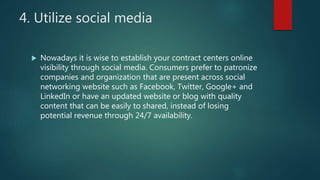 4. Utilize social media
 Nowadays it is wise to establish your contract centers online
visibility through social media. Consumers prefer to patronize
companies and organization that are present across social
networking website such as Facebook, Twitter, Google+ and
LinkedIn or have an updated website or blog with quality
content that can be easily to shared, instead of losing
potential revenue through 24/7 availability.
 