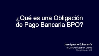 ¿Qué es una Obligación
de Pago Bancaria BPO?
Jose Ignacio Echevarría
ICC BPO Education Group
Madrid Diciembre 2015
 