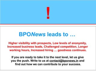 ! BPO News  leads to …   Higher visibility with prospects, Low levels of anonymity,  Increased business leads, Challenged competition, Longer  working hours, Increased hiring … goodness continues. If you are ready to take it to the next level, let us give  you the push. Write to us at  [email_address]  and  find out how we can contribute to your success. 