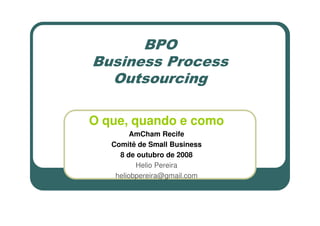 BPO
Business Process
  Outsourcing

O que, quando e como
         AmCham Recife
   Comitê de Small Business
     8 de outubro de 2008
          Helio Pereira
    heliobpereira@gmail.com
 