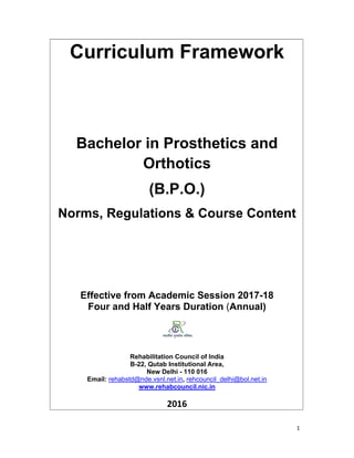 1 
 
Curriculum Framework
Bachelor in Prosthetics and
Orthotics
(B.P.O.)
Norms, Regulations & Course Content
Effective from Academic Session 2017-18
Four and Half Years Duration (Annual)
Rehabilitation Council of India
B-22, Qutab Institutional Area,
New Delhi - 110 016
Email: rehabstd@nde.vsnl.net.in, rehcouncil_delhi@bol.net.in
www.rehabcouncil.nic.in 
 
2016
 