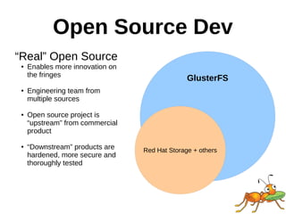 GlusterFS
Open Source Dev
Red Hat Storage + others
“Real” Open Source
● Enables more innovation on
the fringes
● Engineering team from
multiple sources
● Open source project is
“upstream” from commercial
product
● “Downstream” products are
hardened, more secure and
thoroughly tested