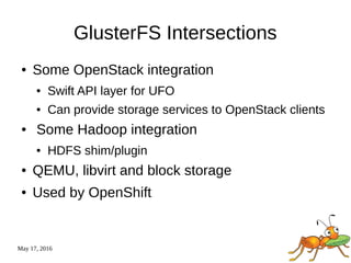 May 17, 2016
GlusterFS Intersections
● Some OpenStack integration
● Swift API layer for UFO
● Can provide storage services to OpenStack clients
● Some Hadoop integration
● HDFS shim/plugin
● QEMU, libvirt and block storage
● Used by OpenShift