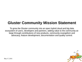 May 17, 2016
Gluster Community Mission Statement
To grow the Gluster community into an open hybrid cloud and big data
ecosystem of users, developers and partners, adding value to the community-at-
large through contributions of new products, community evangelism and
advocacy, feature development, documentation and quality control.